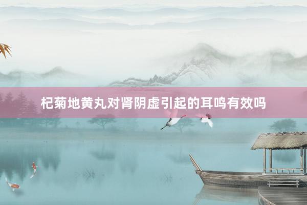 杞菊地黄丸对肾阴虚引起的耳鸣有效吗