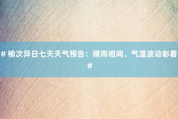 # 榆次异日七天天气预告：晴雨相间，气温波动彰着 #