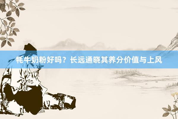 牦牛奶粉好吗？长远通晓其养分价值与上风