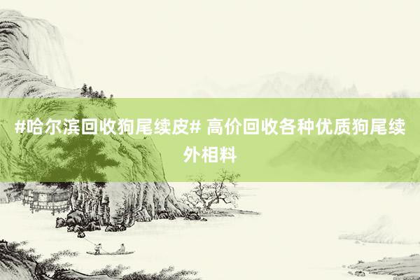 #哈尔滨回收狗尾续皮# 高价回收各种优质狗尾续外相料