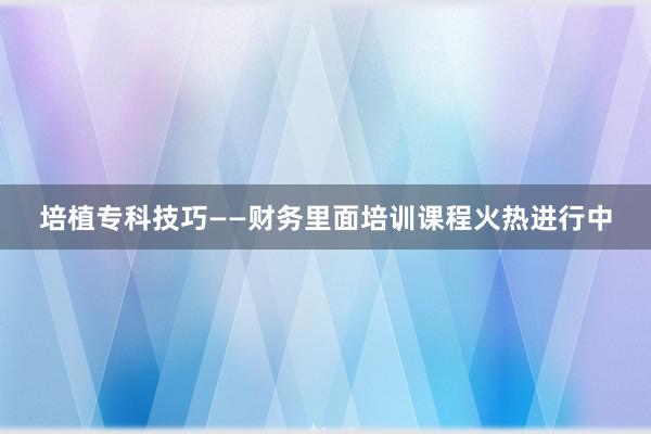 培植专科技巧——财务里面培训课程火热进行中