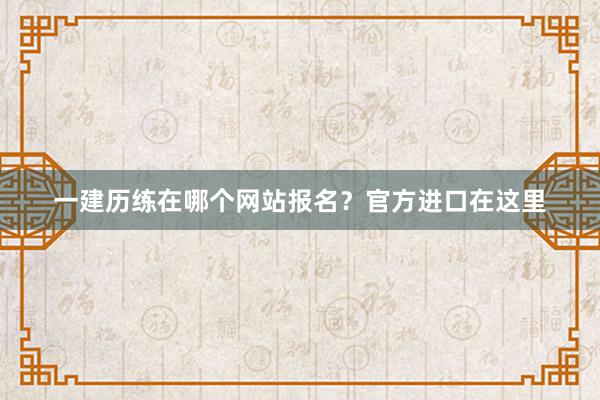 一建历练在哪个网站报名？官方进口在这里